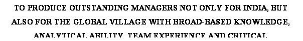 Text Box: TO PRODUCE OUTSTANDING MANAGERS NOT ONLY FOR INDIA, BUT ALSO FOR THE GLOBAL VILLAGE WITH BROAD-BASED KNOWLEDGE, ANALYTICAL ABILITY, TEAM EXPERIENCE AND CRITICAL INTERPERSONAL SKILLS NECESSARY TO MEET TODAYS AND TOMORROWS MANAGEMENT CHALLENGES SUCCESSFULLY.

